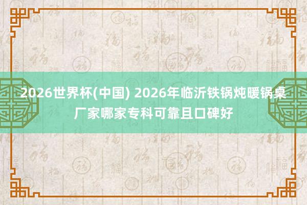 2026世界杯(中国) 2026年临沂铁锅炖暖锅桌厂家哪家专科可靠且口碑好