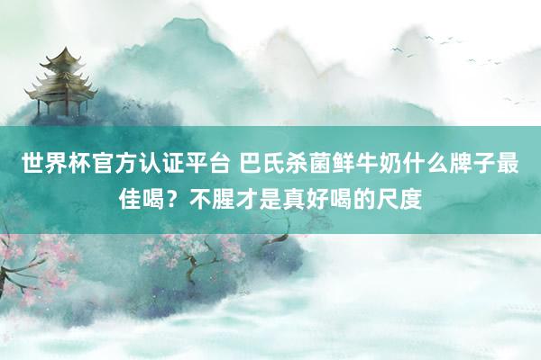 世界杯官方认证平台 巴氏杀菌鲜牛奶什么牌子最佳喝？不腥才是真好喝的尺度