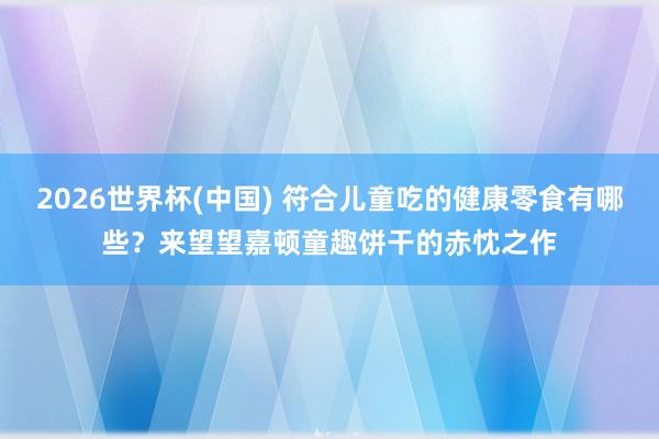 2026世界杯(中国) 符合儿童吃的健康零食有哪些？来望望嘉顿童趣饼干的赤忱之作