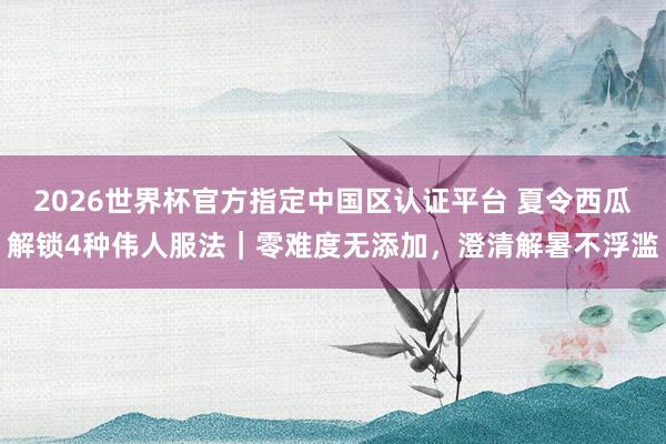 2026世界杯官方指定中国区认证平台 夏令西瓜解锁4种伟人服法｜零难度无添加，澄清解暑不浮滥