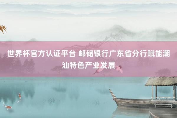 世界杯官方认证平台 邮储银行广东省分行赋能潮汕特色产业发展