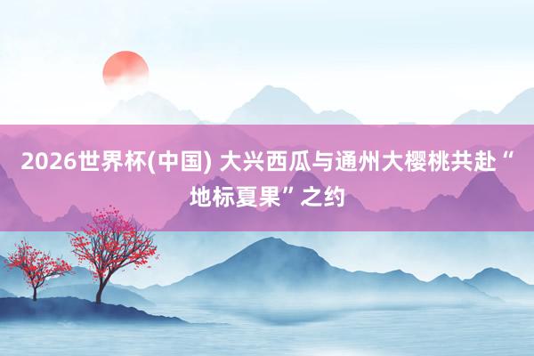 2026世界杯(中国) 大兴西瓜与通州大樱桃共赴“地标夏果”之约