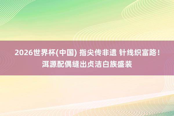 2026世界杯(中国) 指尖传非遗 针线织富路！洱源配偶缝出贞洁白族盛装