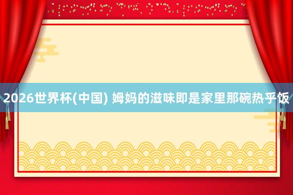 2026世界杯(中国) 姆妈的滋味即是家里那碗热乎饭