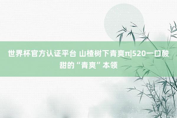 世界杯官方认证平台 山楂树下青爽π|520一口酸甜的“青爽”本领