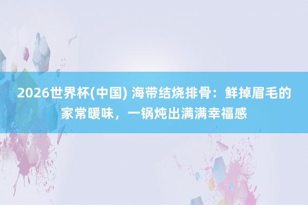 2026世界杯(中国) 海带结烧排骨：鲜掉眉毛的家常暖味，一锅炖出满满幸福感