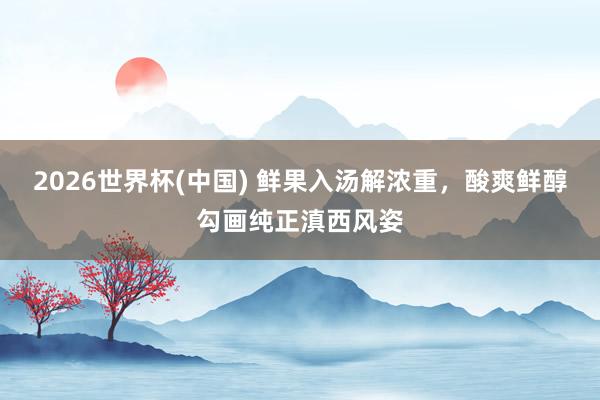 2026世界杯(中国) 鲜果入汤解浓重，酸爽鲜醇勾画纯正滇西风姿