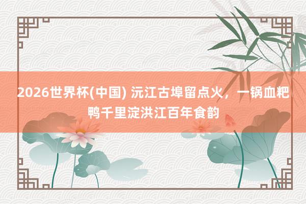 2026世界杯(中国) 沅江古埠留点火，一锅血粑鸭千里淀洪江百年食韵