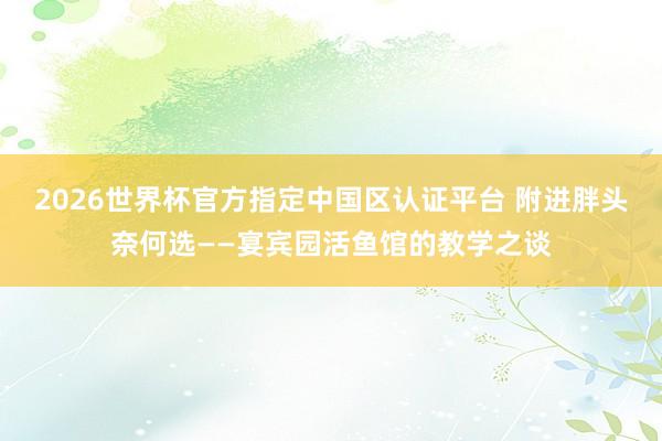2026世界杯官方指定中国区认证平台 附进胖头奈何选——宴宾园活鱼馆的教学之谈