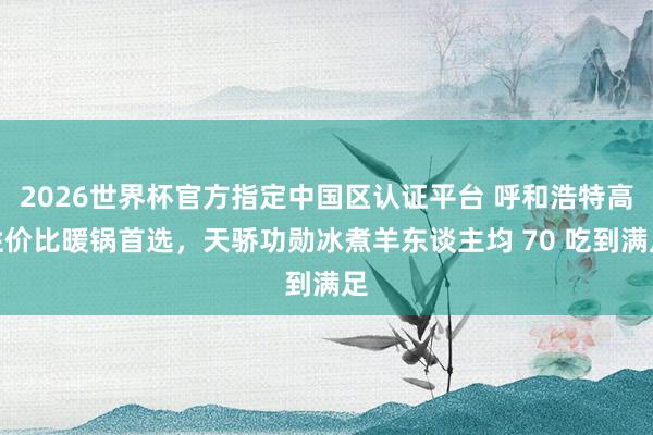 2026世界杯官方指定中国区认证平台 呼和浩特高性价比暖锅首选，天骄功勋冰煮羊东谈主均 70 吃到满足