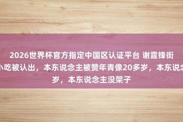 2026世界杯官方指定中国区认证平台 谢霆锋街头列队买小吃被认出，本东说念主被赞年青像20多岁，本东说念主没架子