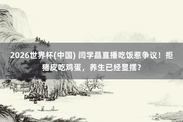 2026世界杯(中国) 闫学晶直播吃饭惹争议！拒猪皮吃鸡蛋，养生已经显摆？