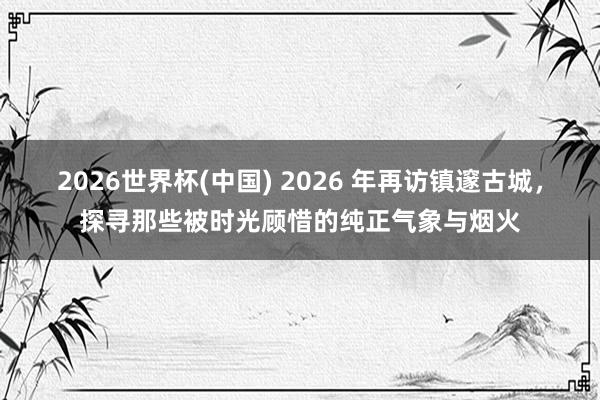 2026世界杯(中国) 2026 年再访镇邃古城，探寻那些被时光顾惜的纯正气象与烟火