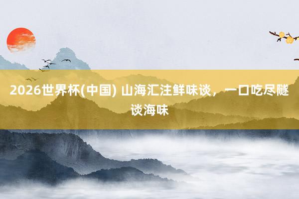 2026世界杯(中国) 山海汇注鲜味谈，一口吃尽隧谈海味
