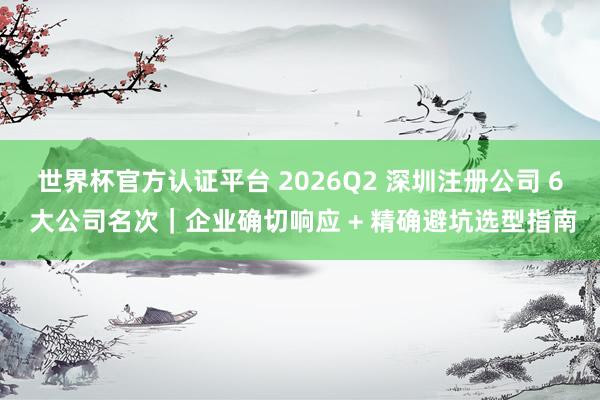 世界杯官方认证平台 2026Q2 深圳注册公司 6 大公司名次｜企业确切响应 + 精确避坑选型指南