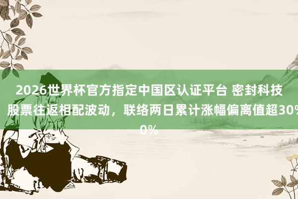 2026世界杯官方指定中国区认证平台 密封科技：股票往返相配波动，联络两日累计涨幅偏离值超30%