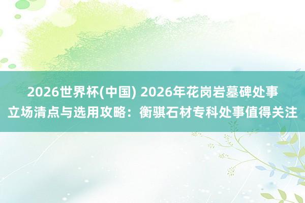 2026世界杯(中国) 2026年花岗岩墓碑处事立场清点与选用攻略：衡骐石材专科处事值得关注