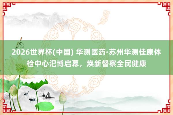 2026世界杯(中国) 华测医药·苏州华测佳康体检中心汜博启幕，焕新督察全民健康