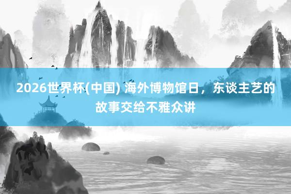 2026世界杯(中国) 海外博物馆日，东谈主艺的故事交给不雅众讲