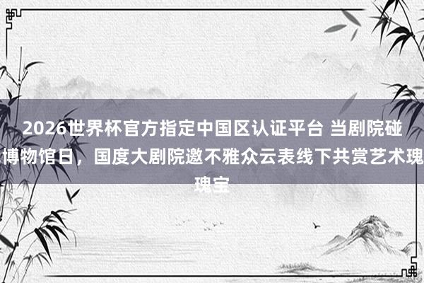 2026世界杯官方指定中国区认证平台 当剧院碰见博物馆日，国度大剧院邀不雅众云表线下共赏艺术瑰宝