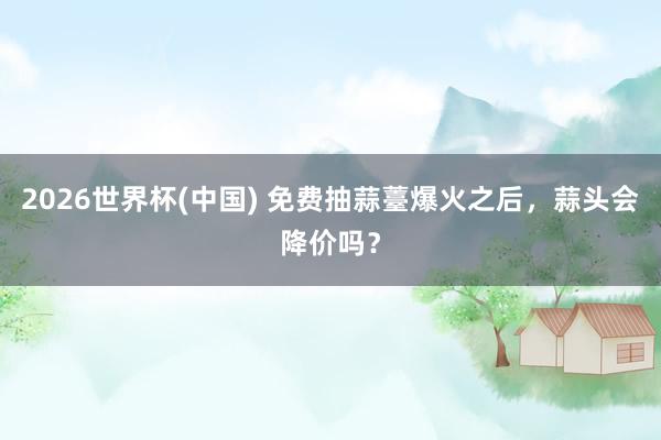 2026世界杯(中国) 免费抽蒜薹爆火之后，蒜头会降价吗？