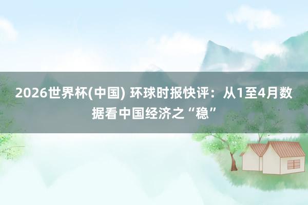 2026世界杯(中国) 环球时报快评：从1至4月数据看中国经济之“稳”