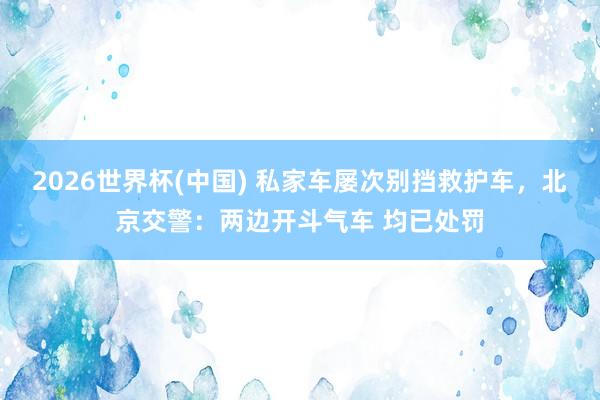 2026世界杯(中国) 私家车屡次别挡救护车，北京交警：两边开斗气车 均已处罚