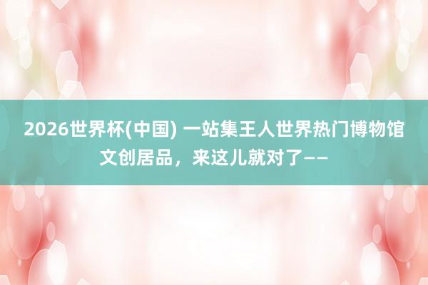 2026世界杯(中国) 一站集王人世界热门博物馆文创居品，来这儿就对了——