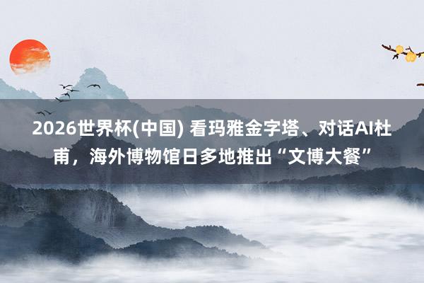 2026世界杯(中国) 看玛雅金字塔、对话AI杜甫，海外博物馆日多地推出“文博大餐”
