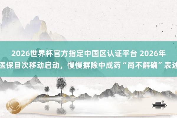 2026世界杯官方指定中国区认证平台 2026年医保目次移动启动，慢慢摒除中成药“尚不解确”表述