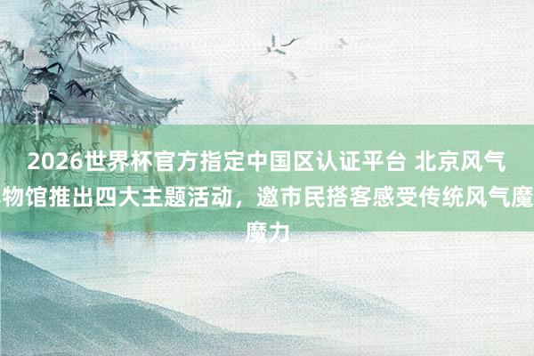 2026世界杯官方指定中国区认证平台 北京风气博物馆推出四大主题活动，邀市民搭客感受传统风气魔力