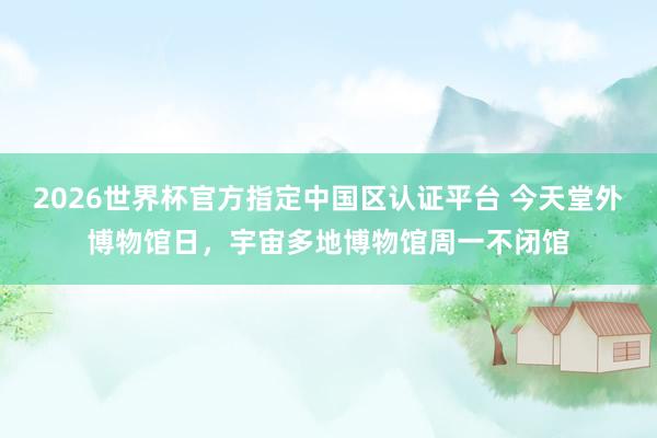 2026世界杯官方指定中国区认证平台 今天堂外博物馆日，宇宙多地博物馆周一不闭馆