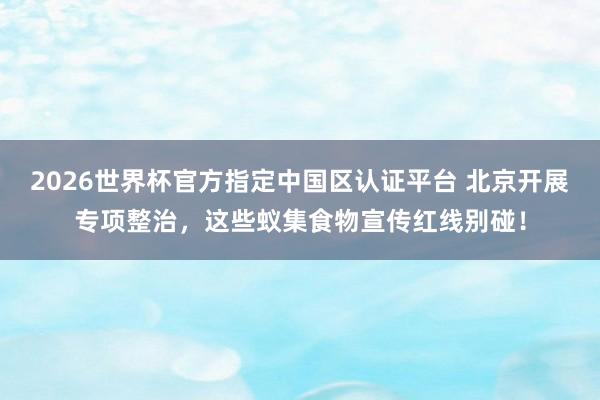 2026世界杯官方指定中国区认证平台 北京开展专项整治，这些蚁集食物宣传红线别碰！