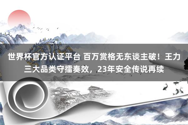 世界杯官方认证平台 百万赏格无东谈主破！王力三大品类守擂奏效，23年安全传说再续