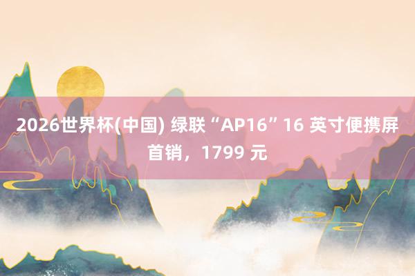 2026世界杯(中国) 绿联“AP16”16 英寸便携屏首销，1799 元