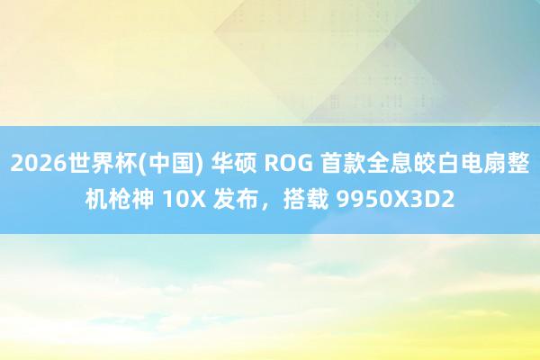 2026世界杯(中国) 华硕 ROG 首款全息皎白电扇整机枪神 10X 发布，搭载 9950X3D2