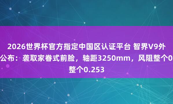 2026世界杯官方指定中国区认证平台 智界V9外不雅公布：袭取家眷式前脸，轴距3250mm，风阻整个0.253