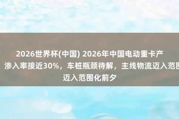 2026世界杯(中国) 2026年中国电动重卡产业细察：渗入率接近30%，车桩瓶颈待解，主线物流迈入范围化前夕