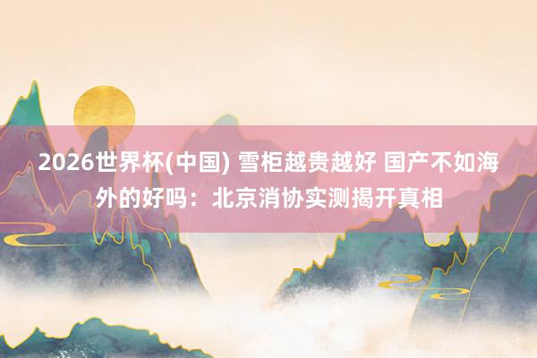 2026世界杯(中国) 雪柜越贵越好 国产不如海外的好吗：北京消协实测揭开真相