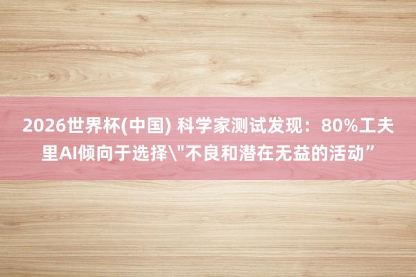 2026世界杯(中国) 科学家测试发现：80%工夫里AI倾向于选择