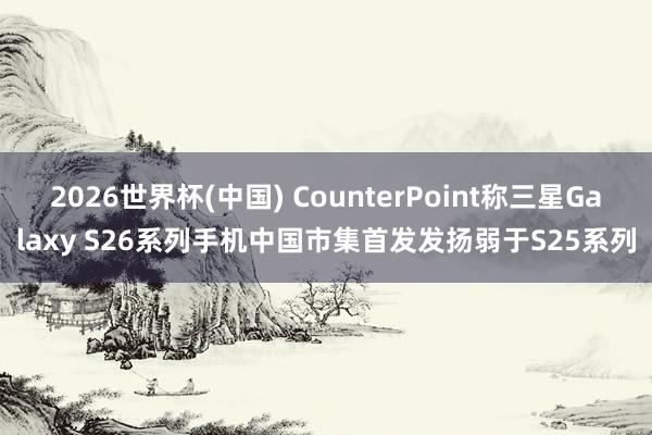 2026世界杯(中国) CounterPoint称三星Galaxy S26系列手机中国市集首发发扬弱于S25系列