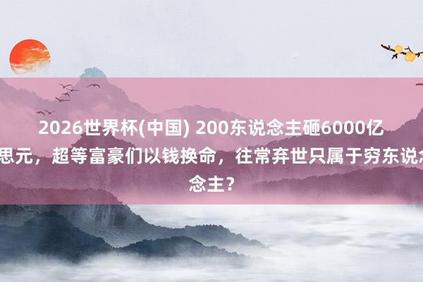 2026世界杯(中国) 200东说念主砸6000亿好意思元，超等富豪们以钱换命，往常弃世只属于穷东说念主？
