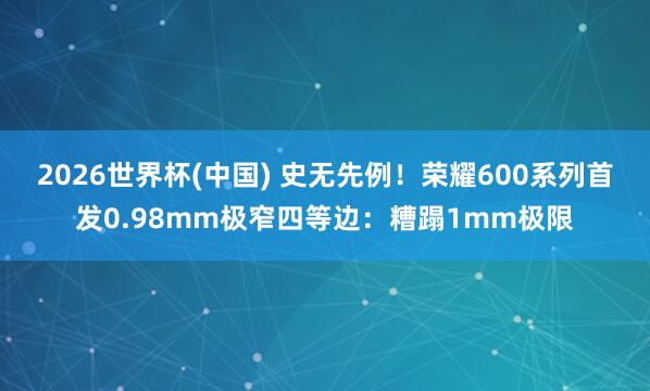 2026世界杯(中国) 史无先例！荣耀600系列首发0.98mm极窄四等边：糟蹋1mm极限