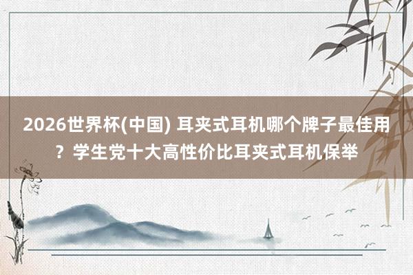 2026世界杯(中国) 耳夹式耳机哪个牌子最佳用？学生党十大高性价比耳夹式耳机保举