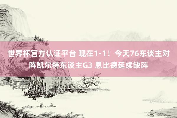 世界杯官方认证平台 现在1-1！今天76东谈主对阵凯尔特东谈主G3 恩比德延续缺阵