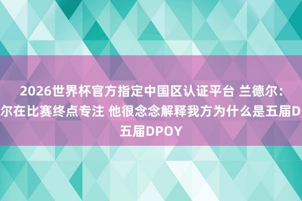 2026世界杯官方指定中国区认证平台 兰德尔：戈贝尔在比赛终点专注 他很念念解释我方为什么是五届DPOY