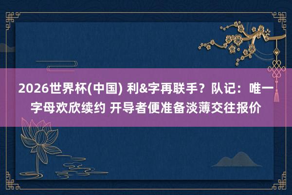 2026世界杯(中国) 利&字再联手？队记：唯一字母欢欣续约 开导者便准备淡薄交往报价