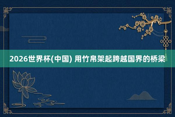 2026世界杯(中国) 用竹帛架起跨越国界的桥梁