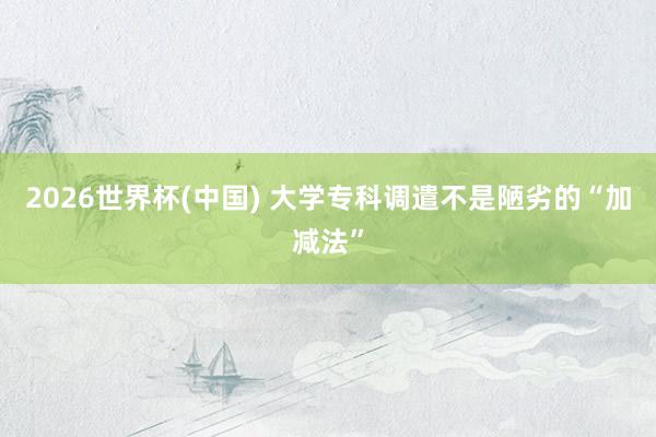 2026世界杯(中国) 大学专科调遣不是陋劣的“加减法”