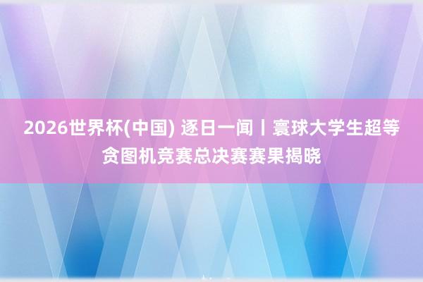 2026世界杯(中国) 逐日一闻丨寰球大学生超等贪图机竞赛总决赛赛果揭晓